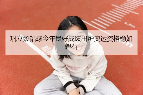巩立姣铅球今年最好成绩出炉奥运资格稳如磐石